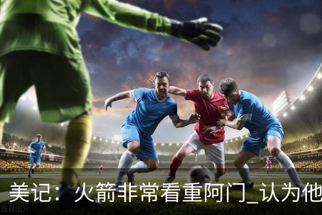 美记：火箭非常看重阿门 认为他是联盟最具价值的10名球员之一